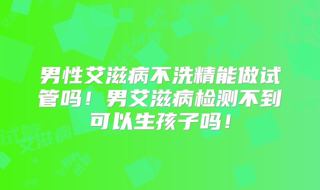 男性艾滋病不洗精能做试管吗！男艾滋病检测不到可以生孩子吗！