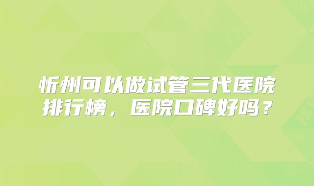 忻州可以做试管三代医院排行榜,医院口碑好吗?