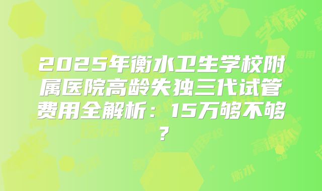 2025年衡水卫生学校附属医院高龄失独三代试管费用全解析：15万够不够？