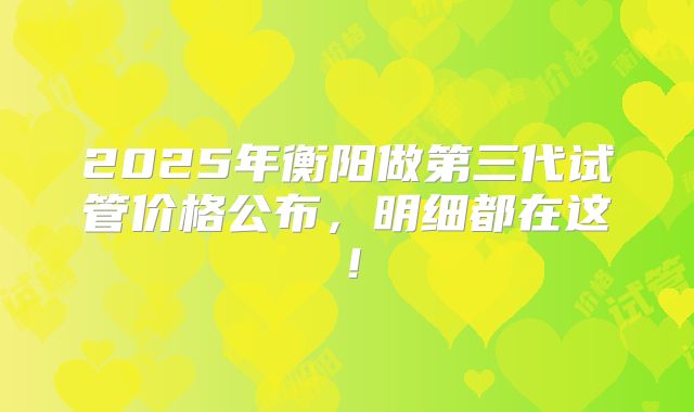 2025年衡阳做第三代试管价格公布，明细都在这！