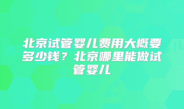 北京试管婴儿费用大概要多少钱？北京哪里能做试管婴儿