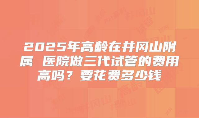 2025年高龄在井冈山附属 医院做三代试管的费用高吗？要花费多少钱