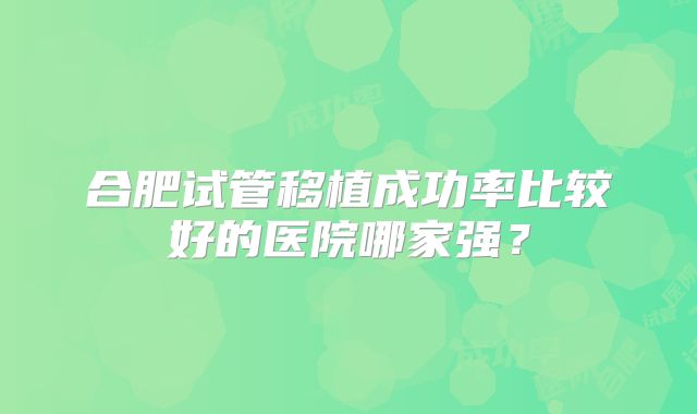 合肥试管移植成功率比较好的医院哪家强?