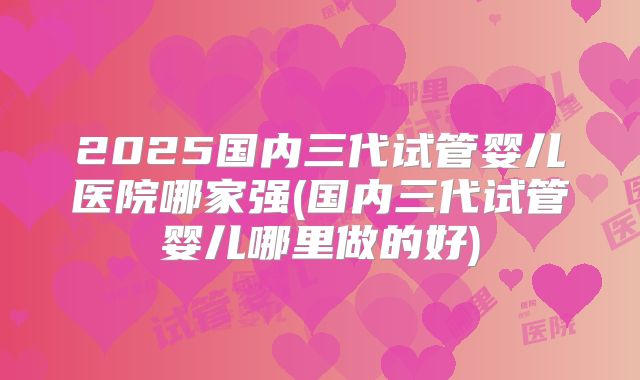 2025国内三代试管婴儿医院哪家强(国内三代试管婴儿哪里做的好)