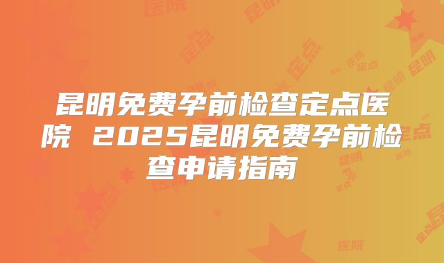 昆明免费孕前检查定点医院 2025昆明免费孕前检查申请指南