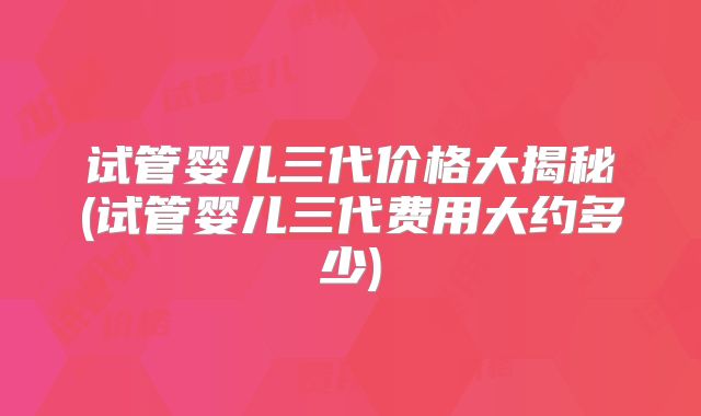 试管婴儿三代价格大揭秘(试管婴儿三代费用大约多少)