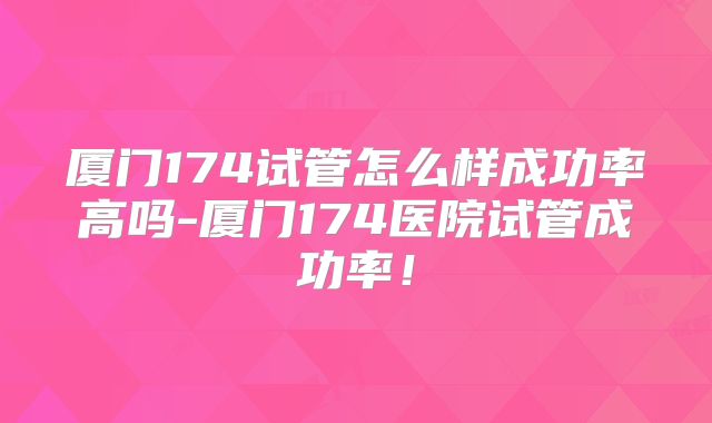 厦门174试管怎么样成功率高吗-厦门174医院试管成功率!