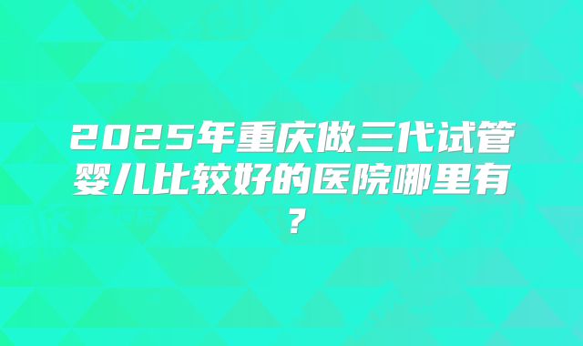 2025年重庆做三代试管婴儿比较好的医院哪里有？