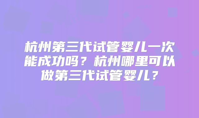 杭州第三代试管婴儿一次能成功吗？杭州哪里可以做第三代试管婴儿？