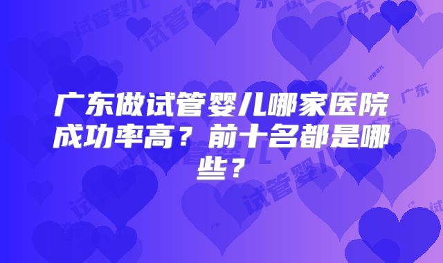 广东做试管婴儿哪家医院成功率高？前十名都是哪些？