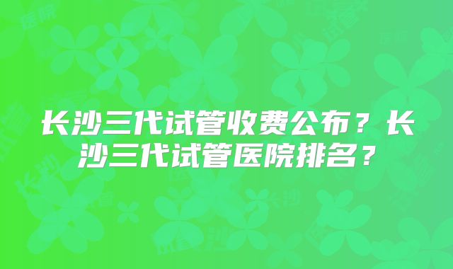 长沙三代试管收费公布？长沙三代试管医院排名？