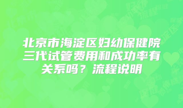 北京市海淀区妇幼保健院三代试管费用和成功率有关系吗？流程说明