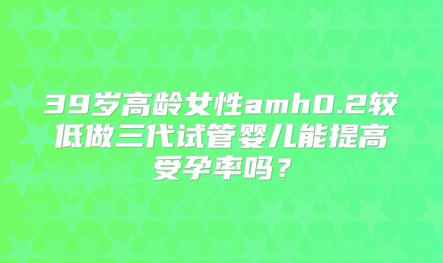 39岁高龄女性amh0.2较低做三代试管婴儿能提高受孕率吗？