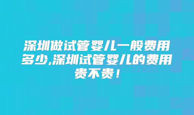 深圳做试管婴儿一般费用多少,深圳试管婴儿的费用贵不贵！