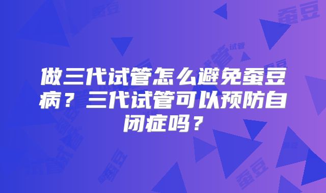 做三代试管怎么避免蚕豆病？三代试管可以预防自闭症吗？