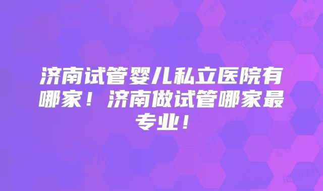 济南试管婴儿私立医院有哪家！济南做试管哪家最专业！