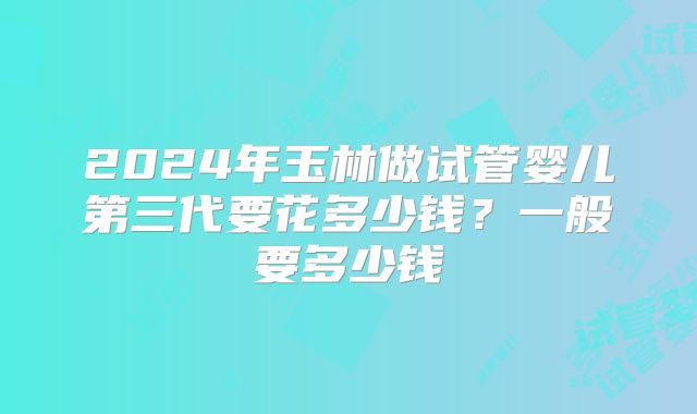 2024年玉林做试管婴儿第三代要花多少钱？一般要多少钱