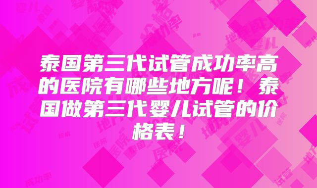 泰国第三代试管成功率高的医院有哪些地方呢!泰国做第三代婴儿试管的价格表!