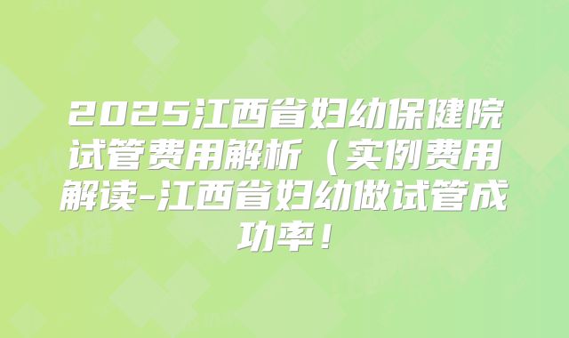 2025江西省妇幼保健院试管费用解析（实例费用解读-江西省妇幼做试管成功率！