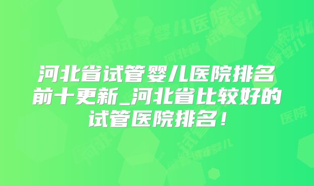 河北省试管婴儿医院排名前十更新_河北省比较好的试管医院排名！