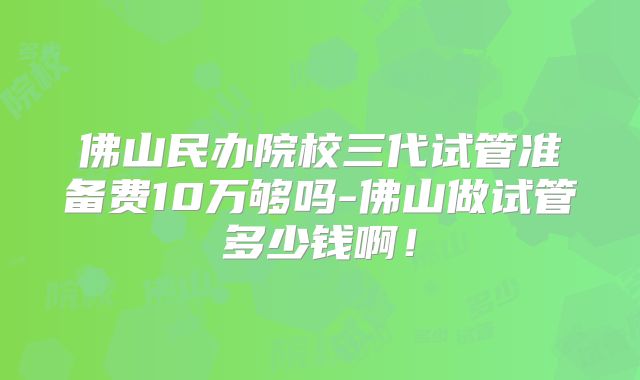 佛山民办院校三代试管准备费10万够吗-佛山做试管多少钱啊！
