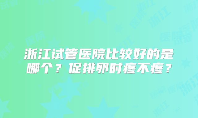 浙江试管医院比较好的是哪个？促排卵时疼不疼？