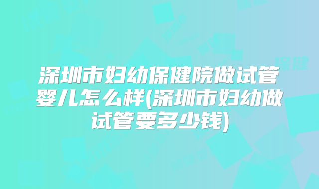 深圳市妇幼保健院做试管婴儿怎么样(深圳市妇幼做试管要多少钱)