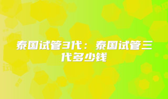 泰国试管3代：泰国试管三代多少钱