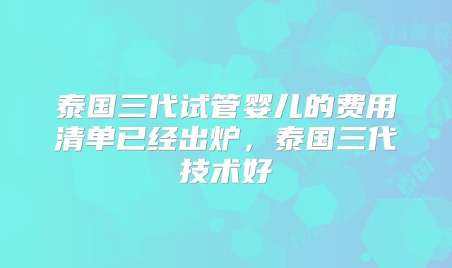 泰国三代试管婴儿的费用清单已经出炉，泰国三代技术好