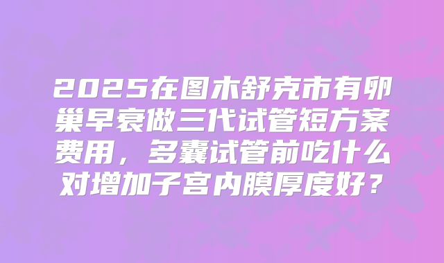 2025在图木舒克市有卵巢早衰做三代试管短方案费用,多囊试管前吃什么对增加子宫内膜厚度好?