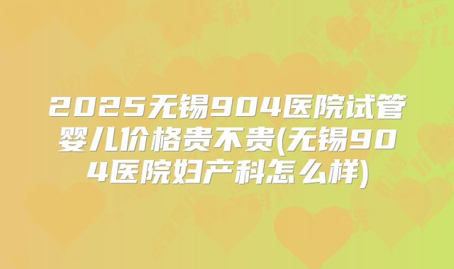 2025无锡904医院试管婴儿价格贵不贵(无锡904医院妇产科怎么样)