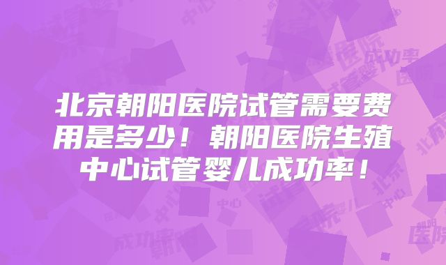 北京朝阳医院试管需要费用是多少！朝阳医院生殖中心试管婴儿成功率！