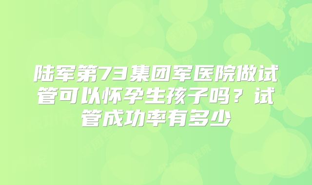 陆军第73集团军医院做试管可以怀孕生孩子吗？试管成功率有多少