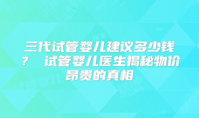 三代试管婴儿建议多少钱? 试管婴儿医生揭秘物价昂贵的真相