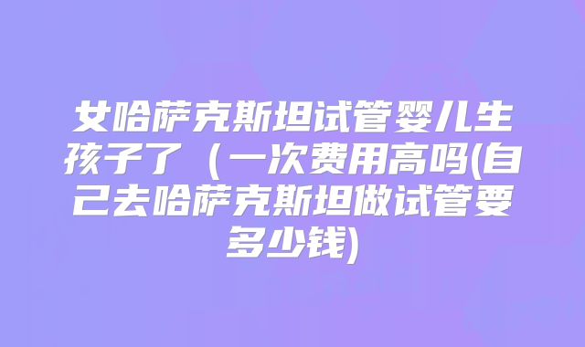 女哈萨克斯坦试管婴儿生孩子了（一次费用高吗(自己去哈萨克斯坦做试管要多少钱)