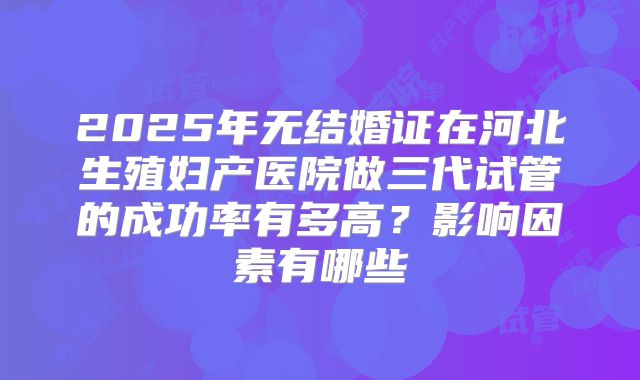 2025年无结婚证在河北生殖妇产医院做三代试管的成功率有多高？影响因素有哪些