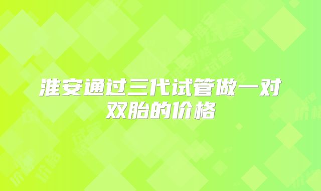 淮安通过三代试管做一对双胎的价格