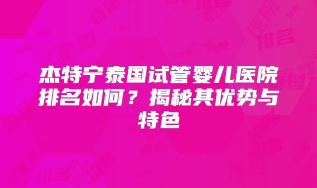 杰特宁泰国试管婴儿医院排名如何？揭秘其优势与特色