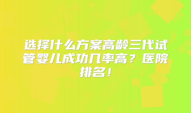 选择什么方案高龄三代试管婴儿成功几率高?医院排名!