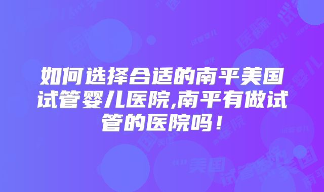 如何选择合适的南平美国试管婴儿医院,南平有做试管的医院吗！