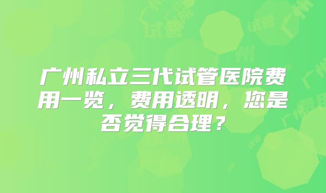 广州私立三代试管医院费用一览，费用透明，您是否觉得合理？
