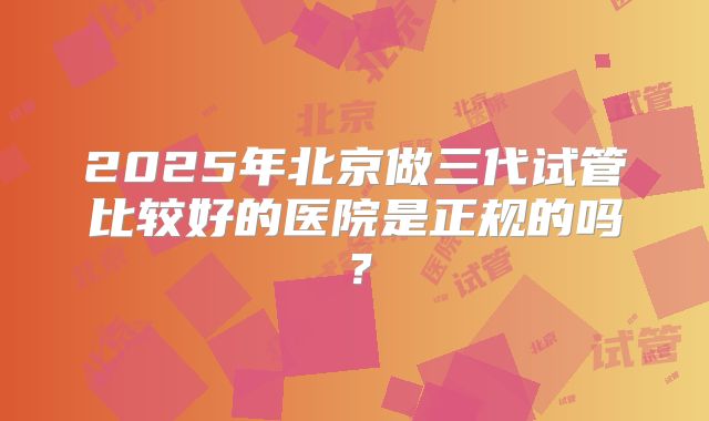 2025年北京做三代试管比较好的医院是正规的吗?