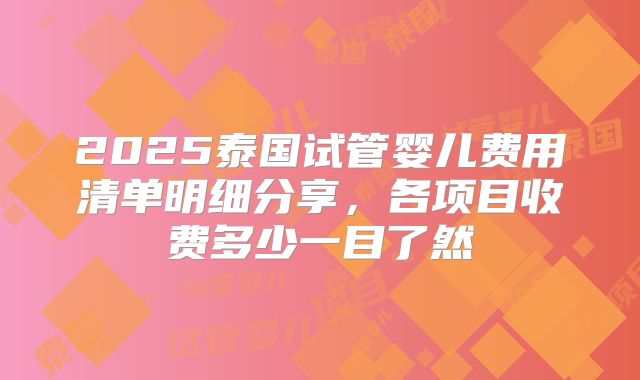 2025泰国试管婴儿费用清单明细分享,各项目收费多少一目了然