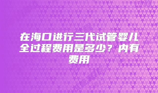 在海口进行三代试管婴儿全过程费用是多少？内有费用