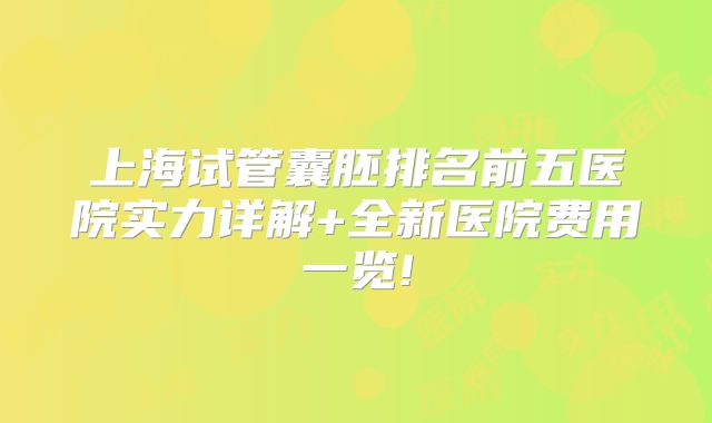 上海试管囊胚排名前五医院实力详解+全新医院费用一览!