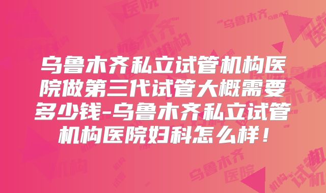 乌鲁木齐私立试管机构医院做第三代试管大概需要多少钱-乌鲁木齐私立试管机构医院妇科怎么样！