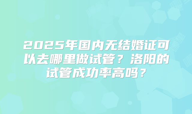 2025年国内无结婚证可以去哪里做试管?洛阳的试管成功率高吗?