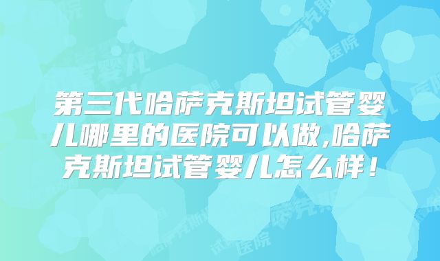 第三代哈萨克斯坦试管婴儿哪里的医院可以做,哈萨克斯坦试管婴儿怎么样！