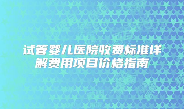 试管婴儿医院收费标准详解费用项目价格指南