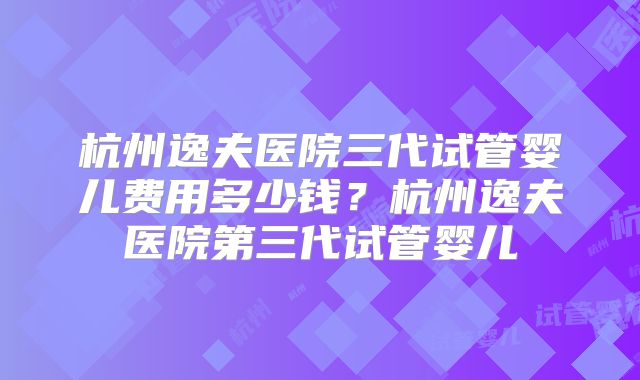 杭州逸夫医院三代试管婴儿费用多少钱?杭州逸夫医院第三代试管婴儿